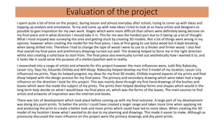 Evaluation of the project
I spent quite a lot of time on the project, during lesson and almost everyday after school, trying to come up with ideas and
topping up analysis and annotation. To try and come up with new ideas I tried to look at as many artists and designers as
possible to gain inspiration for my own work. Stages which were more difficult than others were definitely being decisive on
my final piece and in what direction I should take it in. This for me was the hardest part due to it taking up a lot of thought.
What I most enjoyed was surveying the area and getting stuck by creating 3D models. Not a lot of things went wrong in my
opinion, however when creating the model for the final piece, I was at first going to use balsa wood but it kept breaking
when being drilled into. Therefore I had to change the type of wood I were to use to a thicker and firmer wood. I also feel
that overall my final piece and preliminary drawings turned out well. The drawing helped to force me in the right direction
whilst also creating a solid base to start from. The final piece also eventually turned out aesthetically how I wanted it to, and
it looks like it could serve the purpose of a shelter/pavilion well in reality.
I researched into a range of artists and artworks for this project however the main influences were, Judit Rita Raboczky,
Lesser Ury, Toyo Ito, Eduardo Chillida and Will Alsop. Raboczky helped develop my first 3 model of my location, Lesser Ury
influenced my prints, Toyo Ito helped progress my ideas for my final 3D model, Chillida inspired aspects of my prints and final
Alsop helped with the design process for my final piece. The primary and secondary drawing which were taken had a large
influence on the direction I took for this project. This was mainly done through my first hand drawings of the bushes and
leaves which were the made the subject of my prints. The prints then helped develop forms and shapes which would in the
long term help decide on what I would base my final piece on, which was the forms of the leaves. The main sources to find
artists and artworks of inspiration was the internet and books.
There was lots of development which took place before coming up with my final outcome. A large part of my development
was doing dry point prints. To better the prints I could have created a larger range and taken more time when applying ink
and producing the print to create a better look and more prints which could have led to more ideas. When creating the 3D
model of my location I knew what I wanted to do due to my planning and drawings. This made it easier to make. Although as
previously discussed the main influence on this project were the primary drawings and dry point prints.
 