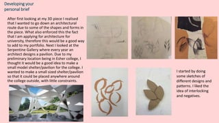 Developing your
personal brief
After first looking at my 3D piece I realised
that I wanted to go down an architectural
route due to some of the shapes and forms in
the piece. What also enforced this the fact
that I am applying for architecture for
university, therefore this would be a good way
to add to my portfolio. Next I looked at the
Serpentine Gallery where every year an
architect designs a pavilion. Due to my
preliminary location being in Esher college, I
thought it would be a good idea to make a
small model shelter/pavilion for the college. I
wanted to make a small sized shelter/pavilion
so that it could be placed anywhere around
the college outside, with little constraints.
I started by doing
some sketches of
different designs and
patterns. I liked the
idea of interlocking
and negatives.
 