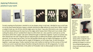 Applying Professional;
practice in your work
To start creating my final piece I started to cut my shapes using a scroll saw. I decided to use a scroll saw
to cut the foam board because it gave a smooth and precise edge without to much force. When I tested
a scalpel it took up a lot of time and the edges were not clean. I was also informed to use a laser cutter
to cut foam board because the laser burns the edges which leaves them frilled and it can smoke. After
cutting the pieces all out I sanded them down to refine them all. I also used the scroll saw to cut the
roof pieces which then copper rods were slotted through to hold them together. A piece of acetate was
then placed over the roof using hot glue to replicate glass to defend the people underneath from the
elements. For the back row of tiles I cut 5cm tall wooden blocks with an angle of 40 degrees cut off; for
the second row I cut 3cm blocks with an angle of 30 degrees cut off using a saw. To stick the pieces
together I used super glue. Finally I wanted to have only 3 pillars to hold up 3 of the corners of the roof
so that one corner would slant down therefore letting the elements roll off using gravity. To create
somewhere to rest, I drilled holes in the pillars to fit wooden rods to allow people to lean on them.
When using the
scroll saw I had to
be careful when
handling the
foam board in
case of cutting my
finger. I also had
to wear goggles
to protect myself
from the blade or
any off cuts which
break and fly off.
Again when
using the
drill I had to
be careful on
where I
placed my
fingers in
case of the
drill bit
hitting my
finger.
Lastly I also needed to be
weary when using the saw. I
had to watch where I was
putting my fingers in case of
me accidently getting too
close and eventually cutting
my finger.
 