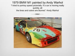 1979 BMW M1 painted by Andy Warhol“I tried to portray speed pictorially. If a car is moving really quickly, allthe lines and colors are blurred.”-Andy Warhol