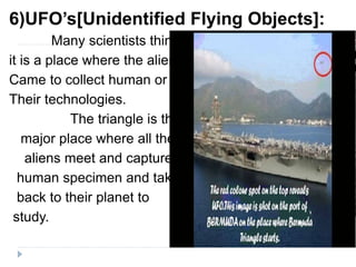 6)UFO’s[Unidentified Flying Objects]:
Many scientists think
it is a place where the aliens
Came to collect human or
Their technologies.
The triangle is the
major place where all the
aliens meet and capture
human specimen and take
back to their planet to
study.
 