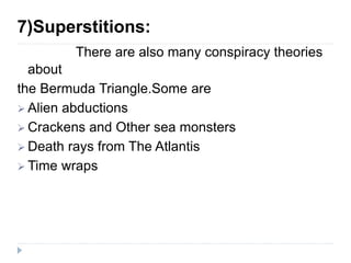 7)Superstitions:
There are also many conspiracy theories
about
the Bermuda Triangle.Some are
 Alien abductions
 Crackens and Other sea monsters
 Death rays from The Atlantis
 Time wraps
 