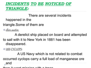 INCIDENTS TO BE NOTICED OF
TRIANGLE:
There are several incidents
happened in the
triangle.Some of them are
ellen austin:
A derelict ship placed on board and attempted
to sail with it to New York in 1881 has been
disappeared.
USS CYCLOPS:
A US Navy which is not related to combat
occurred cyclops carry a full load of manganese ore
and
 