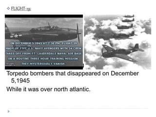  FLIGHT-19:
Flight-19 a training flight of five TBM Avenger
Torpedo bombers that disappeared on December
5,1945
While it was over north atlantic.
 