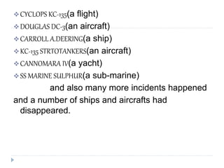CYCLOPS KC-135(a flight)
DOUGLAS DC-3(an aircraft)
CARROLL A.DEERING(a ship)
KC-135 STRTOTANKERS(an aircraft)
CANNOMARA IV(a yacht)
SS MARINE SULPHUR(a sub-marine)
and also many more incidents happened
and a number of ships and aircrafts had
disappeared.
 