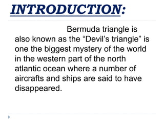 INTRODUCTION:
Bermuda triangle is
also known as the “Devil’s triangle” is
one the biggest mystery of the world
in the western part of the north
atlantic ocean where a number of
aircrafts and ships are said to have
disappeared.
 