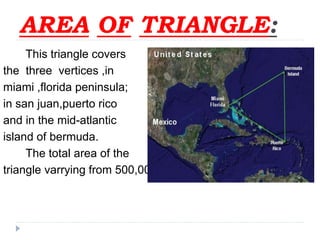 AREA OF TRIANGLE:
This triangle covers
the three vertices ,in
miami ,florida peninsula;
in san juan,puerto rico
and in the mid-atlantic
island of bermuda.
The total area of the
triangle varrying from 500,000 to 1,500,000 sq.mtrs.
 