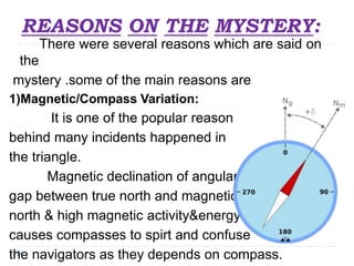 REASONS ON THE MYSTERY:
There were several reasons which are said on
the
mystery .some of the main reasons are
1)Magnetic/Compass Variation:
It is one of the popular reason
behind many incidents happened in
the triangle.
Magnetic declination of angular
gap between true north and magnetic
north & high magnetic activity&energy
causes compasses to spirt and confuse
the navigators as they depends on compass.
 