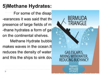 5)Methane Hydrates:
For some of the disapp-
-earances it was said that the
presence of large fields of me-
-thane hydrates a form of gas
on the continental shelves.
Methane Hydrate bubbles
makes waves in the ocean.It
reduces the density of water
and this the ships to sink down.
 