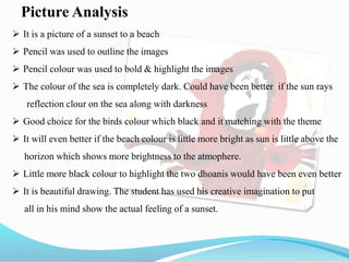 Picture Analysis
 It is a picture of a sunset to a beach
 Pencil was used to outline the images
 Pencil colour was used to bold & highlight the images
 The colour of the sea is completely dark. Could have been better if the sun rays
reflection clour on the sea along with darkness
 Good choice for the birds colour which black and it matching with the theme
 It will even better if the beach colour is little more bright as sun is little above the
horizon which shows more brightness to the atmophere.
 Little more black colour to highlight the two dhoanis would have been even better
 It is beautiful drawing. The student has used his creative imagination to put
all in his mind show the actual feeling of a sunset.
 