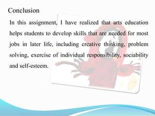 Conclusion
In this assignment, I have realized that arts education
helps students to develop skills that are needed for most
jobs in later life, including creative thinking, problem
solving, exercise of individual responsibility, sociability
and self-esteem.
 