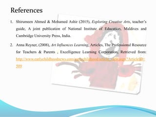 References
1. Shirumeen Ahmed & Mohamed Ashir (2015), Exploring Creative Arts, teacher’s
guide, A joint publication of National Institute of Education, Maldives and
Cambridge University Press, India.
2. Anna Reyner, (2008), Art Influences Learning, Articles, The Professional Resource
for Teachers & Parents , Excelligence Learning Corporation, Retrieved from:
http://www.earlychildhoodnews.com/earlychildhood/article_view.aspx?ArticleID=
509
 