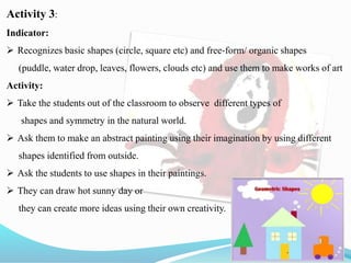 Activity 3:
Indicator:
 Recognizes basic shapes (circle, square etc) and free‐form/ organic shapes
(puddle, water drop, leaves, flowers, clouds etc) and use them to make works of art
Activity:
 Take the students out of the classroom to observe different types of
shapes and symmetry in the natural world.
 Ask them to make an abstract painting using their imagination by using different
shapes identified from outside.
 Ask the students to use shapes in their paintings.
 They can draw hot sunny day or
they can create more ideas using their own creativity.
 