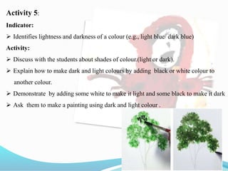 Activity 5:
Indicator:
 Identifies lightness and darkness of a colour (e.g., light blue/ dark blue)
Activity:
 Discuss with the students about shades of colour.(light or dark).
 Explain how to make dark and light colours by adding black or white colour to
another colour.
 Demonstrate by adding some white to make it light and some black to make it dark
 Ask them to make a painting using dark and light colour .
 