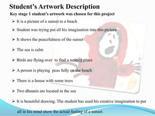 Student’s Artwork Description
 It is a picture of a sunset to a beach
 Student was trying put all his imagination into this picture
 It shows the peacefulness of the sunset
 The sea is calm
 Birds are flying over to find a nesting place
 A person is playing peas fully on the beach
 There is a house with some trees
 Two dhoanis are located in the sea
 It is beautiful drawing. The student has used his creative imagination to put
all in his mind show the actual feeling of a sunset.
Key stage 1 student’s artwork was chosen for this project
 