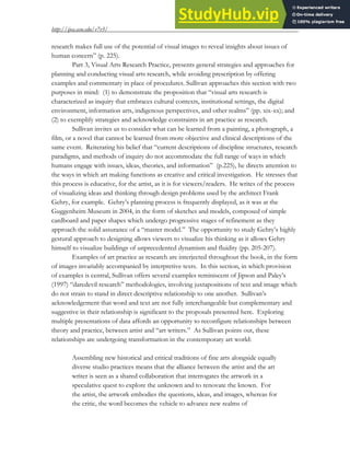 http://ijea.asu.edu/v7r3/
7
research makes full use of the potential of visual images to reveal insights about issues of
human concern” (p. 225).
Part 3, Visual Arts Research Practice, presents general strategies and approaches for
planning and conducting visual arts research, while avoiding prescription by offering
examples and commentary in place of procedures. Sullivan approaches this section with two
purposes in mind: (1) to demonstrate the proposition that “visual arts research is
characterized as inquiry that embraces cultural contexts, institutional settings, the digital
environment, information arts, indigenous perspectives, and other realms” (pp. xix-xx); and
(2) to exemplify strategies and acknowledge constraints in art practice as research.
Sullivan invites us to consider what can be learned from a painting, a photograph, a
film, or a novel that cannot be learned from more objective and clinical descriptions of the
same event. Reiterating his belief that “current descriptions of discipline structures, research
paradigms, and methods of inquiry do not accommodate the full range of ways in which
humans engage with issues, ideas, theories, and information” (p.225), he directs attention to
the ways in which art making functions as creative and critical investigation. He stresses that
this process is educative, for the artist, as it is for viewers/readers. He writes of the process
of visualizing ideas and thinking through design problems used by the architect Frank
Gehry, for example. Gehry’s planning process is frequently displayed, as it was at the
Guggenheim Museum in 2004, in the form of sketches and models, composed of simple
cardboard and paper shapes which undergo progressive stages of refinement as they
approach the solid assurance of a “master model.” The opportunity to study Gehry’s highly
gestural approach to designing allows viewers to visualize his thinking as it allows Gehry
himself to visualize buildings of unprecedented dynamism and fluidity (pp. 205-207).
Examples of art practice as research are interjected throughout the book, in the form
of images invariably accompanied by interpretive texts. In this section, in which provision
of examples is central, Sullivan offers several examples reminiscent of Jipson and Paley’s
(1997) “daredevil research” methodologies, involving juxtapositions of text and image which
do not strain to stand in direct descriptive relationship to one another. Sullivan’s
acknowledgement that word and text are not fully interchangeable but complementary and
suggestive in their relationship is significant to the proposals presented here. Exploring
multiple presentations of data affords an opportunity to reconfigure relationships between
theory and practice, between artist and “art writers.” As Sullivan points out, these
relationships are undergoing transformation in the contemporary art world:
Assembling new historical and critical traditions of fine arts alongside equally
diverse studio practices means that the alliance between the artist and the art
writer is seen as a shared collaboration that interrogates the artwork in a
speculative quest to explore the unknown and to renovate the known. For
the artist, the artwork embodies the questions, ideas, and images, whereas for
the critic, the word becomes the vehicle to advance new realms of
 