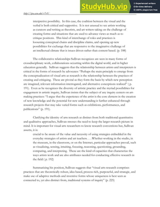 http://ijea.asu.edu/v7r3/
8
interpretive possibility. In this case, the coalition between the visual and the
verbal is both critical and supportive. It is not unusual to see artists working
as curators and writing as theorists, and art writers taking on the challenge of
creating forms and situations that are used to advance views as much as to
critique positions. This kind of interchange of roles and practices is
loosening conceptual chains and discipline claims, and opening up new
possibilities for exchange that are responsive to the imaginative challenge of
an intellectual climate that is issues driven rather than content based. (p. 188)
The collaborative relationships Sullivan recognizes are seen in many forms of
crossdisciplinary work, collaborations occurring within the digital world, and in higher
education generally. Sullivan suggests that the relationship between artists and interpreters is
critical in the forms of research he advocates: “Perhaps the main principle to emerge from
the conceptualization of visual arts as research is the relationship between the practices of
creating and critiquing. These are pivotal as they form the basis by which new perception
are imagined, relevant information interrogated, and alternative conceptions realized” ( p.
191). Even as he recognizes the diversity of artistic practice and the myriad possibilities for
engagement in artistic inquiry, Sullivan insists that the subject of any inquiry centers on art-
making practices: “I argue that the experience of the artist is the core element in the creation
of new knowledge and the potential for new understanding is further enhanced through
research projects that may take varied forms such as exhibitions, performances, and
publications” (p. 191).
Clarifying the identity of arts research as distinct from both traditional quantitative
and qualitative approaches, Sullivan stresses the need to keep the larger research picture in
mind. It is important for visual arts researchers to know research conventions but, Sullivan
asserts, it is:
crucial to be aware of the value and necessity of using strategies embedded in the
everyday strategies of artists and art teachers. . . .Whether working in the studio, in
the museum, in the classroom, or on the Internet, particular approaches prevail, such
as visualizing, sensing, intuiting, focusing, reasoning, questioning, grounding,
comparing, and interpreting. These are the kind of capacities that characterize the
ways artists work and are also attributes needed for conducting effective research in
the field ( p. 192)
Summarizing his position, Sullivan suggests that “visual arts research comprises
practices that are theoretically robust, idea based, process rich, purposeful, and strategic, and
make use of adaptive methods and inventive forms whose uniqueness is best seen as
connected to, yet also distinct from, traditional systems of inquiry” (p. 225)
 
