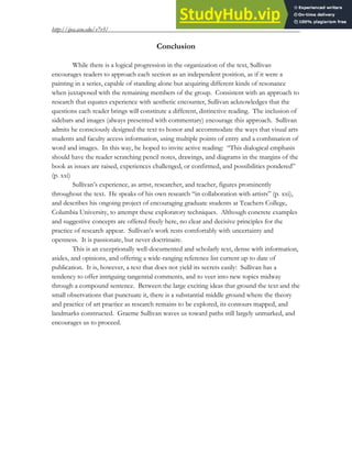 http://ijea.asu.edu/v7r3/
9
Conclusion
While there is a logical progression in the organization of the text, Sullivan
encourages readers to approach each section as an independent position, as if it were a
painting in a series, capable of standing alone but acquiring different kinds of resonance
when juxtaposed with the remaining members of the group. Consistent with an approach to
research that equates experience with aesthetic encounter, Sullivan acknowledges that the
questions each reader brings will constitute a different, distinctive reading. The inclusion of
sidebars and images (always presented with commentary) encourage this approach. Sullivan
admits he consciously designed the text to honor and accommodate the ways that visual arts
students and faculty access information, using multiple points of entry and a combination of
word and images. In this way, he hoped to invite active reading: “This dialogical emphasis
should have the reader scratching pencil notes, drawings, and diagrams in the margins of the
book as issues are raised, experiences challenged, or confirmed, and possibilities pondered”
(p. xxi)
Sullivan’s experience, as artist, researcher, and teacher, figures prominently
throughout the text. He speaks of his own research “in collaboration with artists” (p. xxi),
and describes his ongoing project of encouraging graduate students at Teachers College,
Columbia University, to attempt these exploratory techniques. Although concrete examples
and suggestive concepts are offered freely here, no clear and decisive principles for the
practice of research appear. Sullivan’s work rests comfortably with uncertainty and
openness. It is passionate, but never doctrinaire.
This is an exceptionally well-documented and scholarly text, dense with information,
asides, and opinions, and offering a wide-ranging reference list current up to date of
publication. It is, however, a text that does not yield its secrets easily: Sullivan has a
tendency to offer intriguing tangential comments, and to veer into new topics midway
through a compound sentence. Between the large exciting ideas that ground the text and the
small observations that punctuate it, there is a substantial middle ground where the theory
and practice of art practice as research remains to be explored, its contours mapped, and
landmarks constructed. Graeme Sullivan waves us toward paths still largely unmarked, and
encourages us to proceed.
 