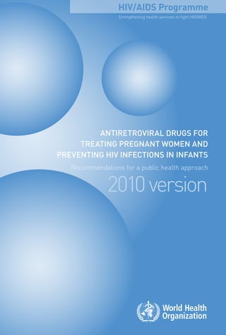 HIV/AIDS Programme
                  Strengthening health services to fight hiv/AiDS




         ANTIRETROVIRAL dRugs fOR
     TREATINg pREgNANT wOmEN ANd
pREVENTINg hIV INfEcTIONs IN INfANTs
   Recommendations for a public health approach


              2010 version
 