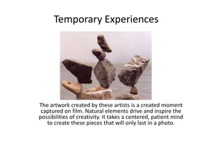 The artwork created by these artists is a created moment captured on film. Natural elements drive and inspire the possibilities of creativity. It takes a centered, patient mind to create these pieces that will only last in a photo.             Temporary Experiences 