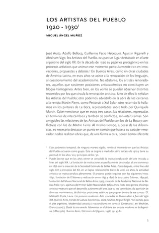 5
los artistas del pueblo
1920 - 19301
miguel ángel muñoz
José Arato, Adolfo Bellocq, Guillermo Facio Hebequer, Agustín Riganelli y
Abraham Vigo, los Artistas del Pueblo, ocupan un lugar destacado en el arte
argentino del siglo XX. En la década de 1920 su papel es protagónico en los
procesos artísticos que animan ese momento particularmente rico en inno-
vaciones, propuestas y debates.2
En Buenos Aires, como en otras ciudades
de América Latina, en esos años se asiste a la renovación de los lenguajes,
al cuestionamiento del academicismo. No obstante, los artistas renovado-
res, aquellos que sostienen posiciones antiacadémicas no constituyen un
bloque homogéneo. Antes bien, en los veinte se pueden observar distintos
recorridos por los que circula la renovación artística. Uno de ellos lo señalan
los Artistas del Pueblo; otro podemos advertirlo en la obra de los cercanos
a la revista Martín Fierro, como Pettoruti o Xul Solar; otro recorrido lo halla-
mos en los pintores de La Boca, representados sobre todo por Quinquela
Martín. Cabe mencionar que en estos tres casos, las relaciones, expresadas
en términos de intercambios y también de conflictos, son intensísimas. Son
amigables las relaciones de los Artistas del Pueblo con los de La Boca y con-
flictivas con los de Martín Fierro. Al mismo tiempo, a pesar de las diferen-
cias, es necesario destacar un punto en común que hace a su carácter reno-
vador: todos realizan obras que, de una forma u otra, tienen como referente
1
	 Este parámetro temporal, de ninguna manera rígido, remite al momento en que los Artistas
del Pueblo actuaron como grupo. Éste se origina a mediados de la década de 1910 y tiene su
plenitud en los años ’20 y principios de los ’30.
2
	 Puede decirse que en los años veinte se consolidó la institucionalización del arte iniciada a
fines del siglo XIX. La fundación de instituciones específicamente destinadas al arte comienza
en 1876 con la creación de la Sociedad Estímulo de Bellas Artes. Poco después, entre fines del
siglo XIX y principios del XX, en un lapso relativamente breve de unos 20 años, la actividad
artística se institucionaliza plenamente. El proceso puede seguirse con los siguientes hitos:
1892, fundación de El Ateneo y realización entre 1893 y 1896 de sus cuatro Salones; 1895-96,
fundación del Museo Nacional de Bellas Artes; 1905, creación de la Academia Nacional de Be-
llas Artes; 1911, apertura del Primer Salón Nacional de Bellas Artes. Todo esto genera el campo
artístico necesario para el desarrollo autónomo del arte, que su vez contribuye a la aparición de
diversos movimientos, de distintas posiciones estéticas que pugnan dentro de ese campo. Cf.
Malosetti Costa, Laura. Los primeros modernos. Arte y sociedad en Buenos Aires a fines del siglo
XIX. Buenos Aires, Fondo de Cultura Económica, 2002. Muñoz, Miguel Ángel. “Un campo para
el arte argentino. Modernidad artística y nacionalismo en torno al Centenario”, en Wechsler,
Diana (coord.). Desde la otra vereda. Momentos en el debate por un arte moderno en la Argenti-
na (1880-1960). Buenos Aires, Ediciones del Jilguero, 1998; pp. 43-82.
 