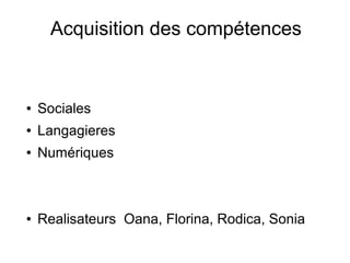 Acquisition des compétences 
● Sociales 
● Langagieres 
● Numériques 
● Realisateurs Oana, Florina, Rodica, Sonia 
