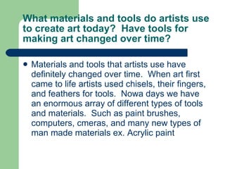 What materials and tools do artists use to create art today?  Have tools for making art changed over time? Materials and tools that artists use have definitely changed over time.  When art first came to life artists used chisels, their fingers, and feathers for tools.  Nowa days we have an enormous array of different types of tools and materials.  Such as paint brushes, computers, cmeras, and many new types of man made materials ex. Acrylic paint 