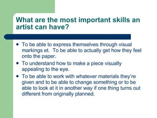 What are the most important skills an artist can have? To be able to express themselves through visual markings et.  To be able to actually get how they feel onto the paper. To understand how to make a piece visually appealing to the eye.  To be able to work with whatever materials they’re given and to be able to change something or to be able to look at it in another way if one thing turns out different from originally planned. 