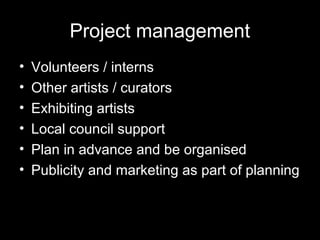 Project management
• Volunteers / interns
• Other artists / curators
• Exhibiting artists
• Local council support
• Plan in advance and be organised
• Publicity and marketing as part of planning
 