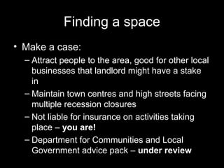 Finding a space
• Make a case:
– Attract people to the area, good for other local
businesses that landlord might have a stake
in
– Maintain town centres and high streets facing
multiple recession closures
– Not liable for insurance on activities taking
place – you are!
– Department for Communities and Local
Government advice pack – under review
 