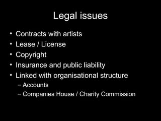 Legal issues
• Contracts with artists
• Lease / License
• Copyright
• Insurance and public liability
• Linked with organisational structure
– Accounts
– Companies House / Charity Commission
 