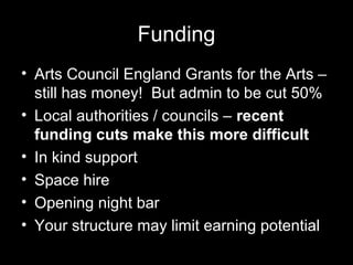 Funding
• Arts Council England Grants for the Arts –
still has money! But admin to be cut 50%
• Local authorities / councils – recent
funding cuts make this more difficult
• In kind support
• Space hire
• Opening night bar
• Your structure may limit earning potential
 