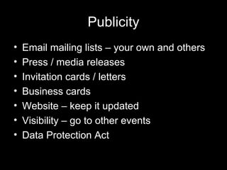 Publicity
• Email mailing lists – your own and others
• Press / media releases
• Invitation cards / letters
• Business cards
• Website – keep it updated
• Visibility – go to other events
• Data Protection Act
 