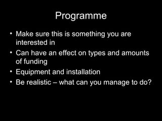 Programme
• Make sure this is something you are
interested in
• Can have an effect on types and amounts
of funding
• Equipment and installation
• Be realistic – what can you manage to do?
 