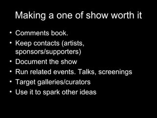 Making a one of show worth it
• Comments book.
• Keep contacts (artists,
sponsors/supporters)
• Document the show
• Run related events. Talks, screenings
• Target galleries/curators
• Use it to spark other ideas
 