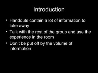 Introduction
• Handouts contain a lot of information to
take away
• Talk with the rest of the group and use the
experience in the room
• Don’t be put off by the volume of
information
 