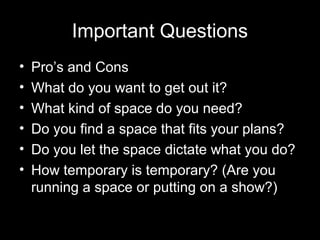 Important Questions
• Pro’s and Cons
• What do you want to get out it?
• What kind of space do you need?
• Do you find a space that fits your plans?
• Do you let the space dictate what you do?
• How temporary is temporary? (Are you
running a space or putting on a show?)
 