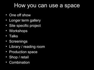 How you can use a space
• One off show
• Longer term gallery
• Site specific project
• Workshops
• Talks
• Screenings
• Library / reading room
• Production space
• Shop / retail
• Combination
 