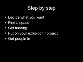 Step by step
• Decide what you want
• Find a space
• Get funding
• Put on your exhibition / project
• Get people in
 