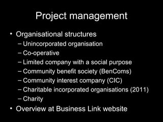 Project management
• Organisational structures
– Unincorporated organisation
– Co-operative
– Limited company with a social purpose
– Community benefit society (BenComs)
– Community interest company (CIC)
– Charitable incorporated organisations (2011)
– Charity
• Overview at Business Link website
 