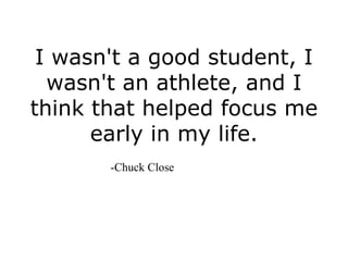 I wasn't a good student, I
  wasn't an athlete, and I
think that helped focus me
      early in my life.
       -Chuck Close
 