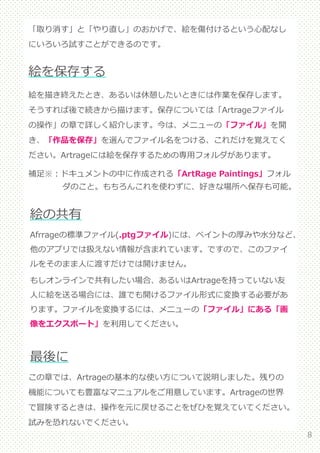 8
「取り消す」と「やり直し」のおかげで、絵を傷付けるという心配なし
にいろいろ試すことができるのです。
絵の共有
絵を保存する
絵を描き終えたとき、あるいは休憩したいときには作業を保存します。
そうすれば後で続きから描けます。保存については「Artrageファイル
の操作」の章で詳しく紹介します。今は、メニューの「ファイル」を開
き、「作品を保存」を選んでファイル名をつける、これだけを覚えてく
ださい。Artrageには絵を保存するための専用フォルダがあります。
補足※：ドキュメントの中に作成される「ArtRage Paintings」フォル
ダのこと。もちろんこれを使わずに、好きな場所へ保存も可能。
Afrrageの標準ファイル(.ptgファイル)には、ペイントの厚みや水分など、
他のアプリでは扱えない情報が含まれています。ですので、このファイ
ルをそのまま人に渡すだけでは開けません。
もしオンラインで共有したい場合、あるいはArtrageを持っていない友
人に絵を送る場合には、誰でも開けるファイル形式に変換する必要があ
ります。ファイルを変換するには、メニューの「ファイル」にある「画
像をエクスポート」を利用してください。
最後に
この章では、Artrageの基本的な使い方について説明しました。残りの
機能についても豊富なマニュアルをご用意しています。Artrageの世界
で冒険するときは、操作を元に戻せることをぜひを覚えていてください。
試みを恐れないでください。
 