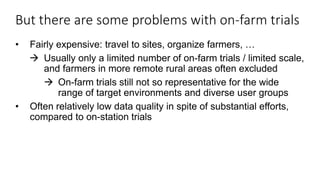 But there are some problems with on-farm trials
• Fairly expensive: travel to sites, organize farmers, …
 Usually only a limited number of on-farm trials / limited scale,
and farmers in more remote rural areas often excluded
 On-farm trials still not so representative for the wide
range of target environments and diverse user groups
• Often relatively low data quality in spite of substantial efforts,
compared to on-station trials
 