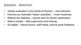 Solution - direction
• Variety evaluation in the hands of farmers – cost reduction
• Farmers as motivated “citizen scientists” – invert incentives
• Rethink the statistics – should work for farmer observation
• Make it simple – little supervision and training
• Go digital – reduce errors, staff needs, ensure quick feedback
 
