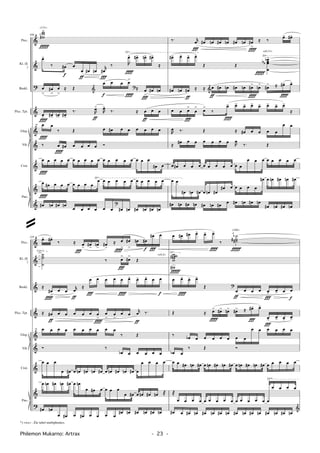 †
&
?
&
&
&
†
&
&
Crot.
Picc.
Kl. (E
)
Baskl.
Picc. Tpt.
Glsp.
Vib.
Pno.
√
√
√
308
ww
w¬>
œ>
‰ œ#
f
œ
œ
ƒ
œ# œn
r
œ#
Ï
‰ R
œ>
Î
œ#> œn> œ#>
≈
œ
>
œ#
>
œ
>
≈ Œ
œ
f
œ œ œ
>
Î
≈ œ
>
Ï
œ# œn&
?
œ>
Î
œ#> œn> œ#>
‰. R
œ>
ƒ
R
œ>
‰. ≈ œ
ƒ
œ œ
œ
Î
œ
‰ Œ œ œ# œ œ œ œ œ œ
‰ œ
Î
œ# œ œ œ œ Ó
œ
Î
œ œ œ œ œ œ œ œ œ œ œ œ œ œ œ œ œ
œ# œ
œ
Î
œ# œ œ œ œ œ œ œ
œ œ œ œ œ œ œ œ œ œ œ
œ# œn œ# œn
œ œ œ œ œ œ œ# œn œ# œn œ# œn
?
15
Îf
<131>
‰. r
œ
Ï
œ# œn œ# œn œ# œn œ#
>
Î
≈ ‰ œ> œ#>
œ#> œ> œ> œ>
Œ Œ
œœœ
œ
b
bb
>
œ# œn œ#
ƒ
≈ ≈ œ
ƒ
œ# œn œ# œn œ#
>
Î
œn
>
œ#
> ≈ œ#>
Î
œ>
&
œ œ œ
>
Ï
œ
>
œ
>
‰
œ>
Î
œ> œ> œ> œ> œ> œ> œ>
≈
R
œ ‰. Œ ≈ œ# œ œ œ œ
œ œ
≈ œ# œ œ œ œ œ œ R
œ
‰. Œ
œ œ# œ œ œ œ œ œ œ œ œ œ
œ œ œ œ œ œ œ œ
œ œ
œ# œn œ# œ œn œ#
œ# œ œ œ œ œ
œ# œ œn œ# œn œ#
œ# œn œ# œn œ# œn œ# œ œ# œn œ# œn
œ# œn œ# œn
Îf
<c6,11>
†
&
&
&
&
&
†
&
?
Crot.
Picc.
Kl. (E
)
Baskl.
Picc. Tpt.
Glsp.
Vib.
Pno.
¤
(√) √
310
œ> œ#>
‰ ≈ œ
>
Ï
œ#
>
œn
>
œ#
>
≈ œ
>
Î
œ#
>
œn œ#
f
œ#
Ï
œ
˙˙˙
˙
‰ œ
>
Ï
œ#
>
Œ
≈
œ#
>
Î
œ œ
r
œ
ƒ
≈
œ
Ï
œ œ œ œ
Î
œ> œ> œ> œ œ
f
≈ œ#
ƒ
œ œ œ œ œ œ
>
Î
œ
>
œ
>
œ œ
r
œ
ƒ
‰.
œ œ œ œ œ œ œ œ œ œ
‰ Œ
Ó ‰
œb œ œ œ œ œ
œ œ œ
œ œ# œ œn œ# œn œ# œ œn œ# œn œ# œ
œ œ œ œ
œ œn œ# œn œ# œ œn
œ œ# œ œ œ œ
œ œ# œ œn œ# œn ®
œ# œn
œ œ# œ œ# œ œ œ œ
œ# œn œ# œn œ# œn
15
œ œ# œ# œ> œ> œ>
Î
‰
˙
˙˙##
ı
wwwww
w#
#
œ œ>
Î
œ> œ>
Œ
œ
ƒ
œ œ œ œ>
Ï
œ> œ œ
f
?
Œ ≈ œ>
Î
œ#> œn> œ#> ≈ œ#>
Ï
œ>
œ>
Ï
œ> œ>
œ>
‰ œb œ œ œ œ œ œ œ
œ œ œ œ œ œ
œb œ
‰ Œ Ó
œ œ œ# œn œ# œ œn œ# œn œ# œ œn œ# œn œ# œ œ œ œ œ
®
œ œ œ œ œ œ œ œ œ œ œ œ œ œ œ
œ œ œ œ
œ# œ œ# œn œ# œn œ# œn œ# œn œ# œn œ# œn œ# œn
&
Îf
<104>
Îf
<c6,2>
Philemon Mukarno: Artrax - 23 -
@
*) <xx> : Zie tabel multiphonics.
 
