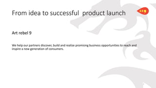 From idea to successful product launch
Art rebel 9
We help our partners discover, build and realize promising business opportunities to reach and
inspire a new generation of consumers.
1
 