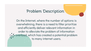 On the Internet, where the number of options is
overwhelming, there is a need to filter prioritize
and efficiently deliver relevant information in
order to alleviate the problem of information
overload, which has created a potential problem
to many internet users.
Problem Description
 