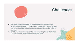 Challenges
• The implicit library available for implementation of the algorithms
wasn’t readily available for the Windows 10 Operating System. It had to
be run on Linux (ubuntu) and to run on Windows 10 it needed a C/C++
compiler.
• On Ubuntu, the system took a lot of time computing the results for ALS,
i.e., 17.xx seconds, every time the model was built.
 