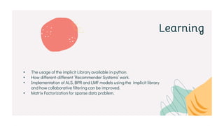 Learning
• The usage of the implicit Library available in python.
• How different-different ‘Recommender Systems’ work.
• Implementation of ALS, BPR and LMF models using the implicit library
and how collaborative filtering can be improved.
• Matrix Factorization for sparse data problem.
 