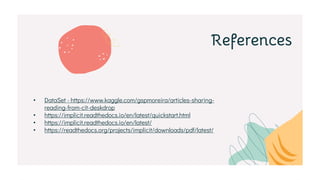 References
• DataSet - https://www.kaggle.com/gspmoreira/articles-sharing-
reading-from-cit-deskdrop
• https://implicit.readthedocs.io/en/latest/quickstart.html
• https://implicit.readthedocs.io/en/latest/
• https://readthedocs.org/projects/implicit/downloads/pdf/latest/
 